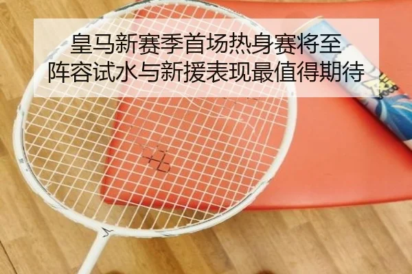 皇马新赛季首场热身赛将至 阵容试水与新援表现最值得期待